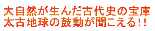 大自然が生んだ古代史の宝庫 太古地球の鼓動が聞こえる